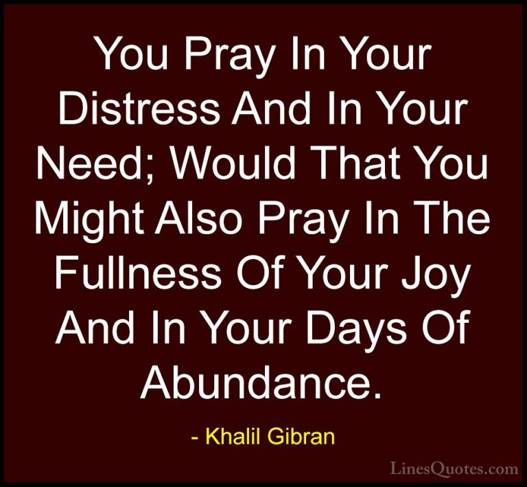 Khalil Gibran Quotes (86) - You Pray In Your Distress And In Your... - QuotesYou Pray In Your Distress And In Your Need; Would That You Might Also Pray In The Fullness Of Your Joy And In Your Days Of Abundance.