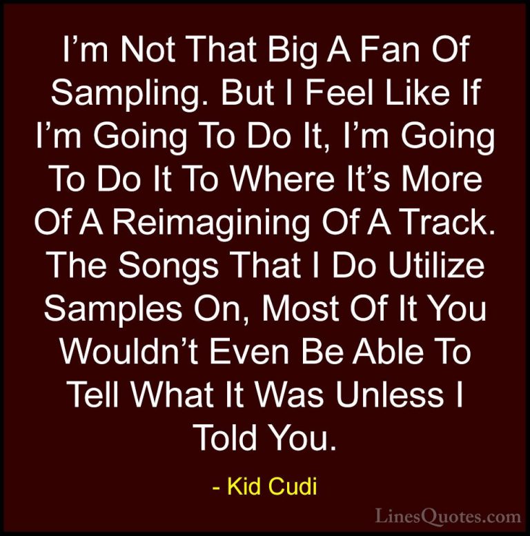 Kid Cudi Quotes (10) - I'm Not That Big A Fan Of Sampling. But I ... - QuotesI'm Not That Big A Fan Of Sampling. But I Feel Like If I'm Going To Do It, I'm Going To Do It To Where It's More Of A Reimagining Of A Track. The Songs That I Do Utilize Samples On, Most Of It You Wouldn't Even Be Able To Tell What It Was Unless I Told You.