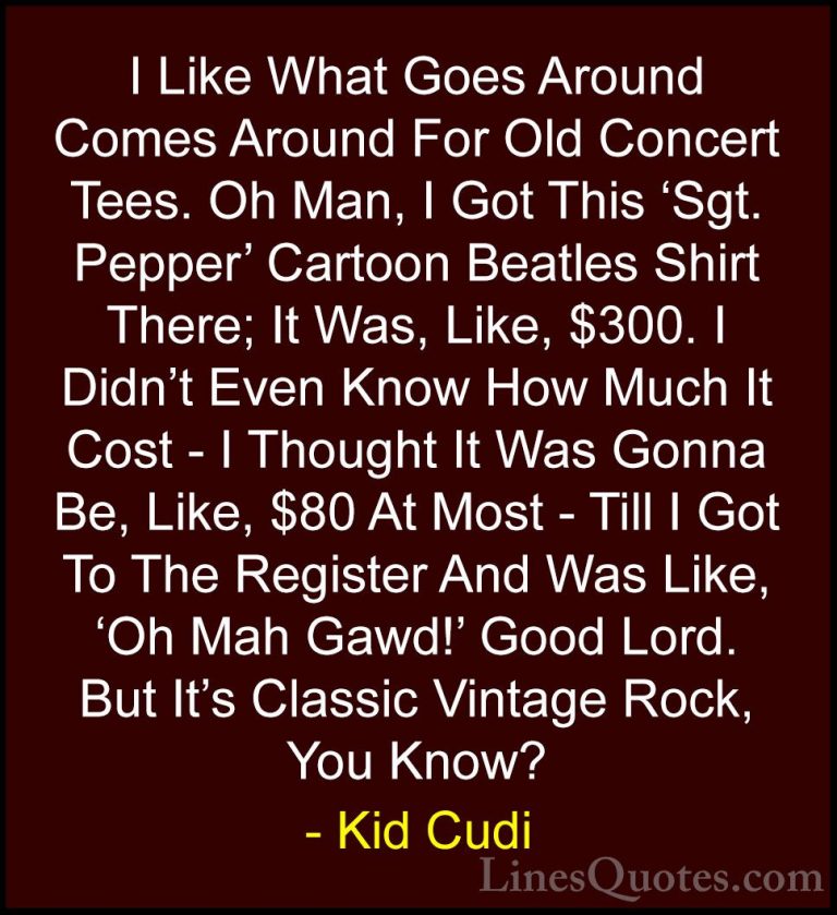 Kid Cudi Quotes (12) - I Like What Goes Around Comes Around For O... - QuotesI Like What Goes Around Comes Around For Old Concert Tees. Oh Man, I Got This 'Sgt. Pepper' Cartoon Beatles Shirt There; It Was, Like, $300. I Didn't Even Know How Much It Cost - I Thought It Was Gonna Be, Like, $80 At Most - Till I Got To The Register And Was Like, 'Oh Mah Gawd!' Good Lord. But It's Classic Vintage Rock, You Know?