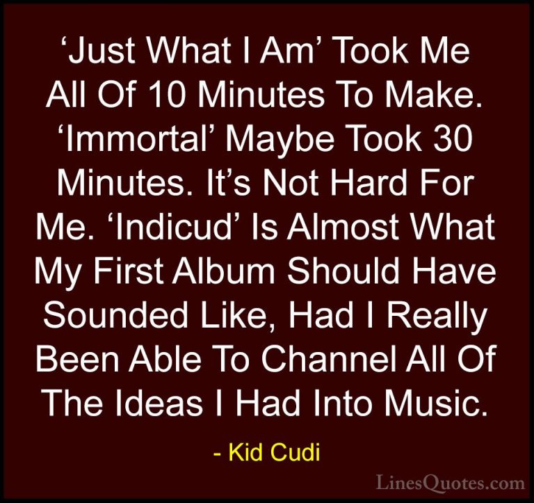 Kid Cudi Quotes (18) - 'Just What I Am' Took Me All Of 10 Minutes... - Quotes'Just What I Am' Took Me All Of 10 Minutes To Make. 'Immortal' Maybe Took 30 Minutes. It's Not Hard For Me. 'Indicud' Is Almost What My First Album Should Have Sounded Like, Had I Really Been Able To Channel All Of The Ideas I Had Into Music.