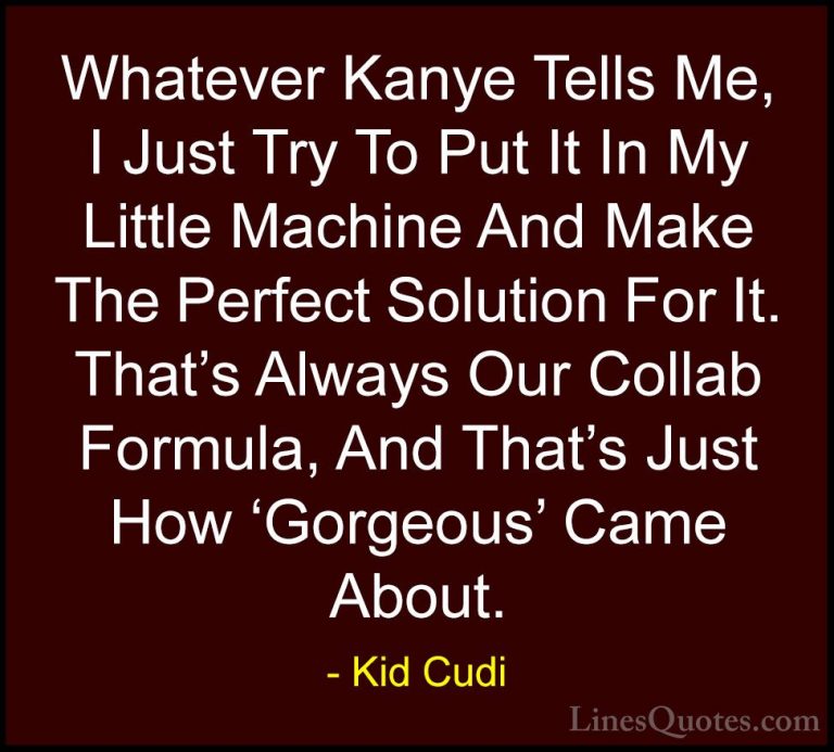 Kid Cudi Quotes (21) - Whatever Kanye Tells Me, I Just Try To Put... - QuotesWhatever Kanye Tells Me, I Just Try To Put It In My Little Machine And Make The Perfect Solution For It. That's Always Our Collab Formula, And That's Just How 'Gorgeous' Came About.