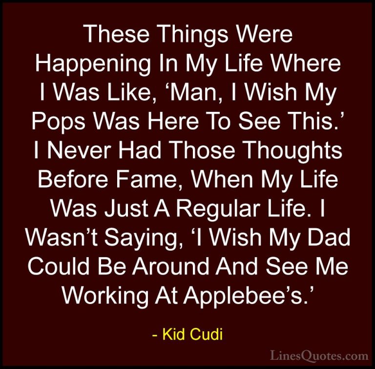 Kid Cudi Quotes (23) - These Things Were Happening In My Life Whe... - QuotesThese Things Were Happening In My Life Where I Was Like, 'Man, I Wish My Pops Was Here To See This.' I Never Had Those Thoughts Before Fame, When My Life Was Just A Regular Life. I Wasn't Saying, 'I Wish My Dad Could Be Around And See Me Working At Applebee's.'