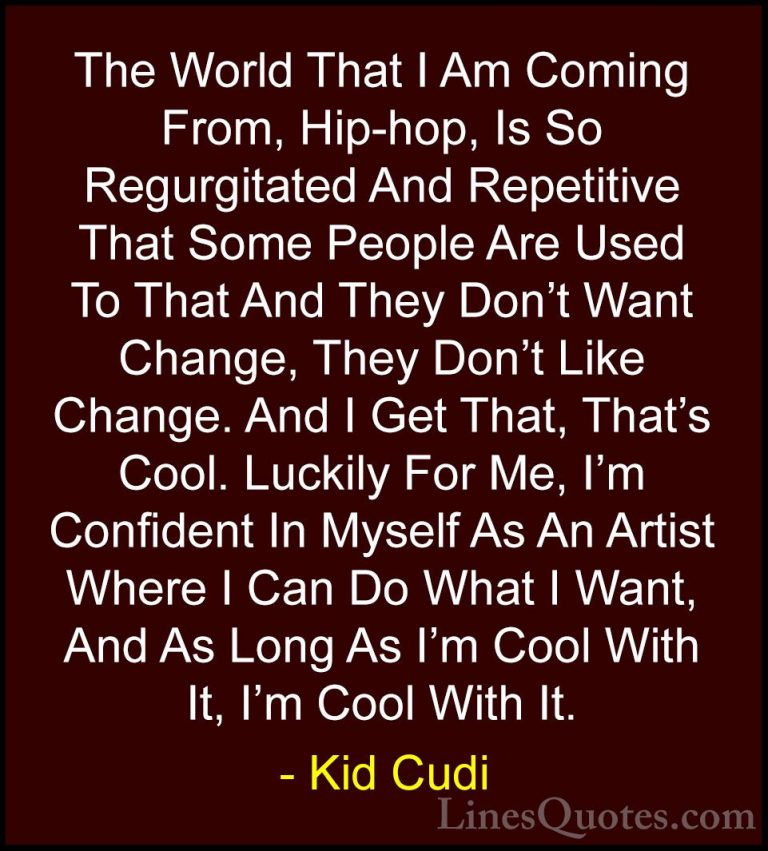 Kid Cudi Quotes (25) - The World That I Am Coming From, Hip-hop, ... - QuotesThe World That I Am Coming From, Hip-hop, Is So Regurgitated And Repetitive That Some People Are Used To That And They Don't Want Change, They Don't Like Change. And I Get That, That's Cool. Luckily For Me, I'm Confident In Myself As An Artist Where I Can Do What I Want, And As Long As I'm Cool With It, I'm Cool With It.