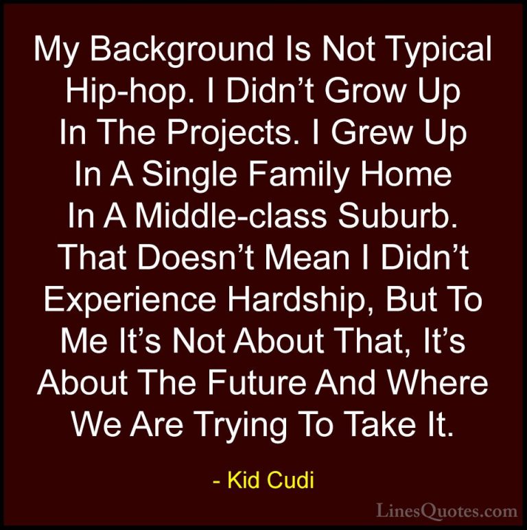 Kid Cudi Quotes (9) - My Background Is Not Typical Hip-hop. I Did... - QuotesMy Background Is Not Typical Hip-hop. I Didn't Grow Up In The Projects. I Grew Up In A Single Family Home In A Middle-class Suburb. That Doesn't Mean I Didn't Experience Hardship, But To Me It's Not About That, It's About The Future And Where We Are Trying To Take It.