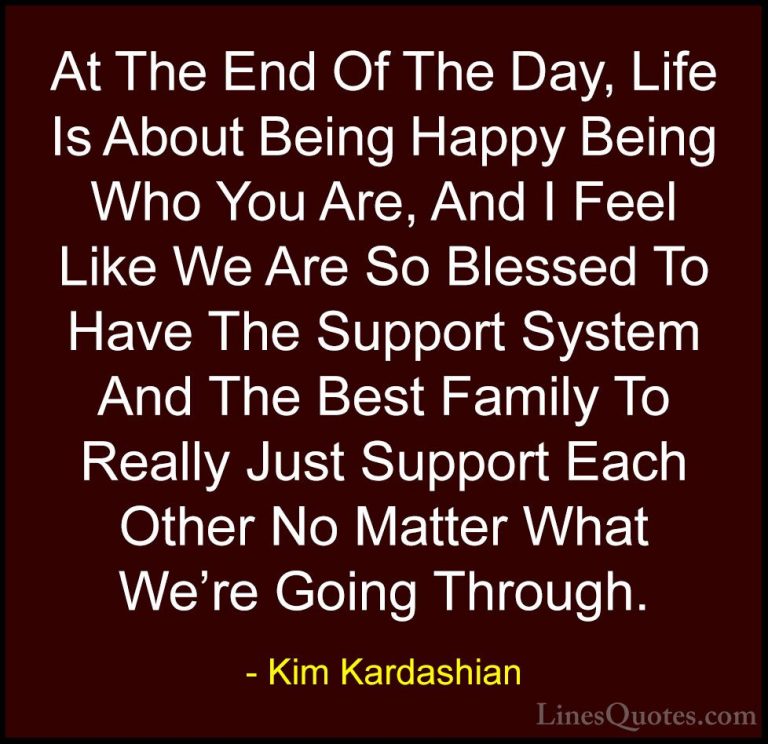 Kim Kardashian Quotes (1) - At The End Of The Day, Life Is About ... - QuotesAt The End Of The Day, Life Is About Being Happy Being Who You Are, And I Feel Like We Are So Blessed To Have The Support System And The Best Family To Really Just Support Each Other No Matter What We're Going Through.