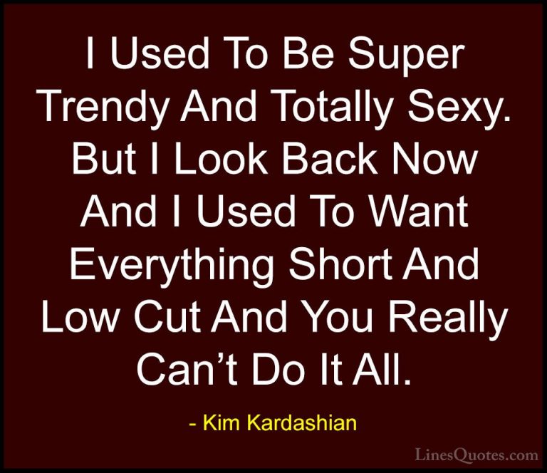 Kim Kardashian Quotes (100) - I Used To Be Super Trendy And Total... - QuotesI Used To Be Super Trendy And Totally Sexy. But I Look Back Now And I Used To Want Everything Short And Low Cut And You Really Can't Do It All.