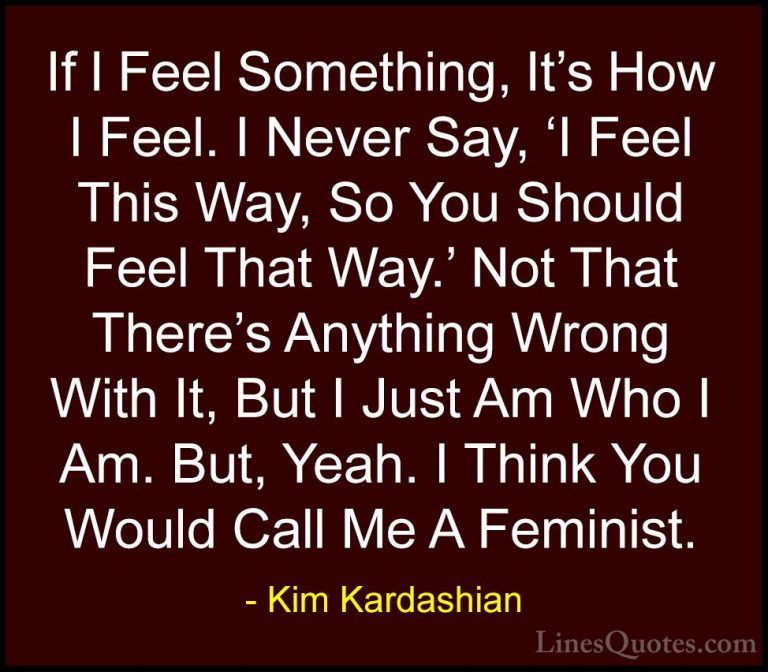 Kim Kardashian Quotes (102) - If I Feel Something, It's How I Fee... - QuotesIf I Feel Something, It's How I Feel. I Never Say, 'I Feel This Way, So You Should Feel That Way.' Not That There's Anything Wrong With It, But I Just Am Who I Am. But, Yeah. I Think You Would Call Me A Feminist.