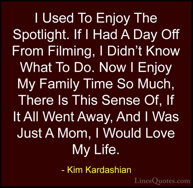Kim Kardashian Quotes (104) - I Used To Enjoy The Spotlight. If I... - QuotesI Used To Enjoy The Spotlight. If I Had A Day Off From Filming, I Didn't Know What To Do. Now I Enjoy My Family Time So Much, There Is This Sense Of, If It All Went Away, And I Was Just A Mom, I Would Love My Life.