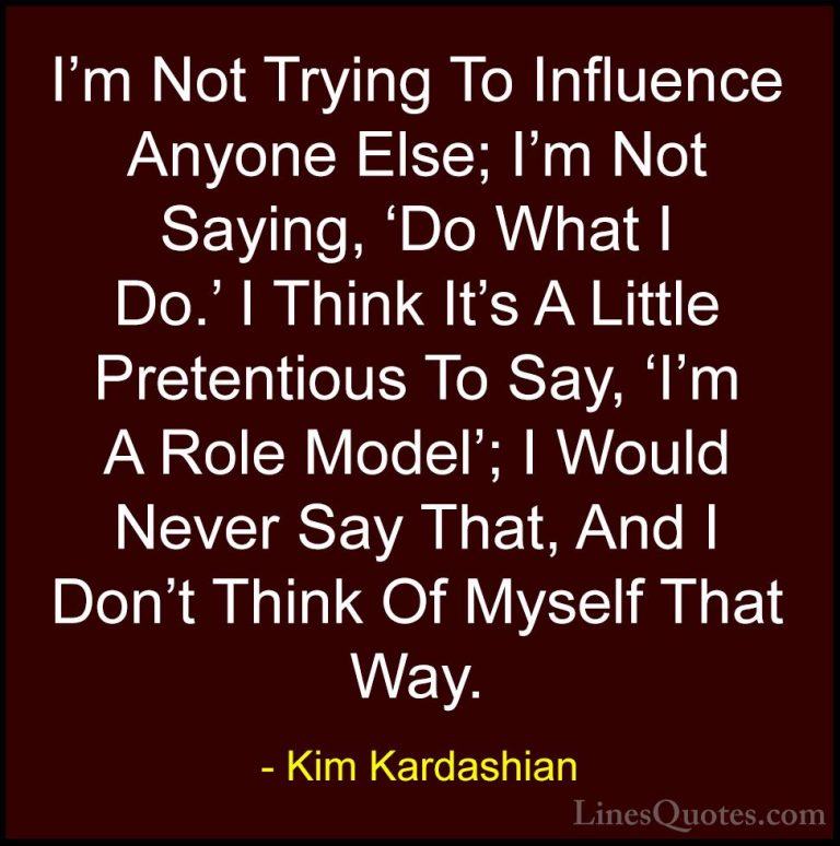 Kim Kardashian Quotes (106) - I'm Not Trying To Influence Anyone ... - QuotesI'm Not Trying To Influence Anyone Else; I'm Not Saying, 'Do What I Do.' I Think It's A Little Pretentious To Say, 'I'm A Role Model'; I Would Never Say That, And I Don't Think Of Myself That Way.