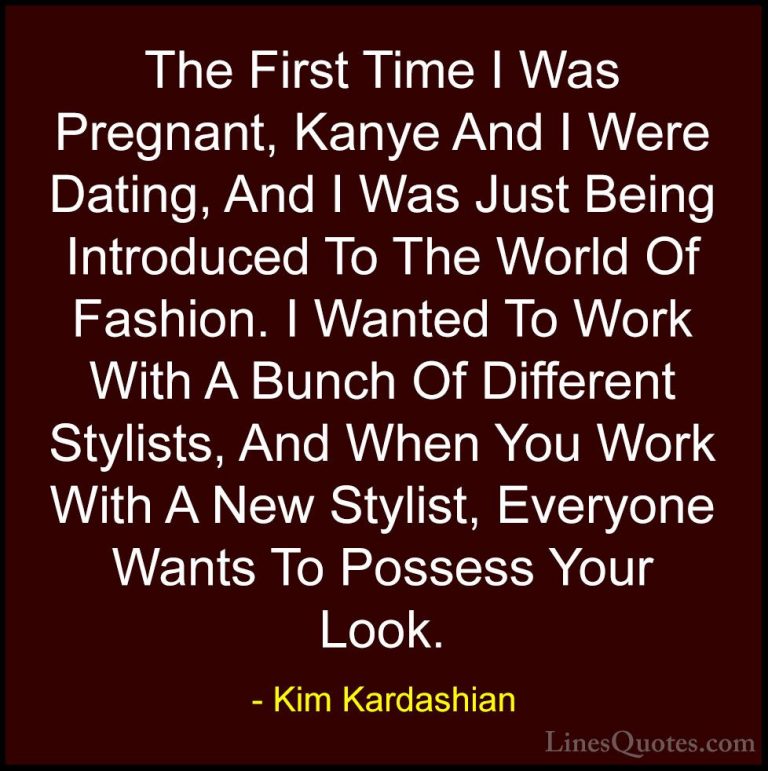 Kim Kardashian Quotes (108) - The First Time I Was Pregnant, Kany... - QuotesThe First Time I Was Pregnant, Kanye And I Were Dating, And I Was Just Being Introduced To The World Of Fashion. I Wanted To Work With A Bunch Of Different Stylists, And When You Work With A New Stylist, Everyone Wants To Possess Your Look.