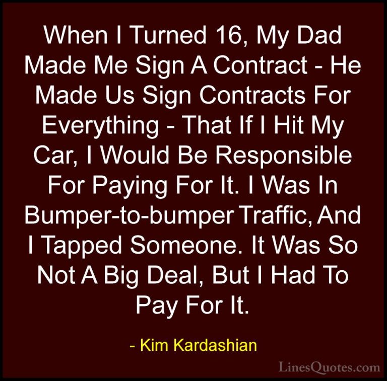 Kim Kardashian Quotes (109) - When I Turned 16, My Dad Made Me Si... - QuotesWhen I Turned 16, My Dad Made Me Sign A Contract - He Made Us Sign Contracts For Everything - That If I Hit My Car, I Would Be Responsible For Paying For It. I Was In Bumper-to-bumper Traffic, And I Tapped Someone. It Was So Not A Big Deal, But I Had To Pay For It.