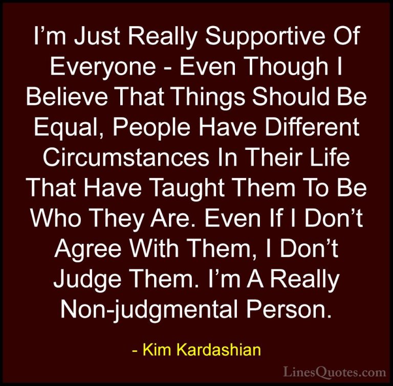 Kim Kardashian Quotes (110) - I'm Just Really Supportive Of Every... - QuotesI'm Just Really Supportive Of Everyone - Even Though I Believe That Things Should Be Equal, People Have Different Circumstances In Their Life That Have Taught Them To Be Who They Are. Even If I Don't Agree With Them, I Don't Judge Them. I'm A Really Non-judgmental Person.