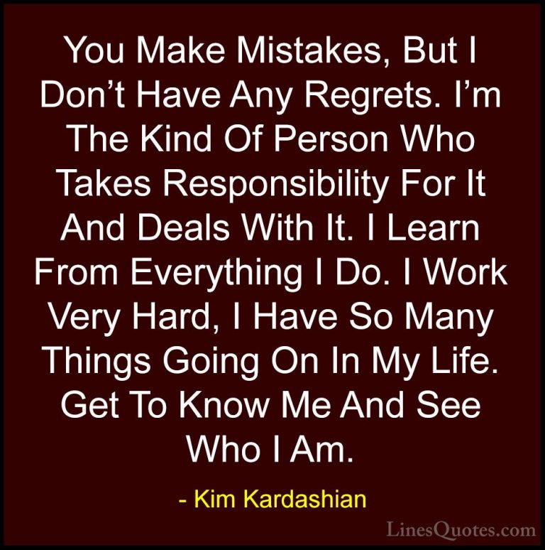 Kim Kardashian Quotes (14) - You Make Mistakes, But I Don't Have ... - QuotesYou Make Mistakes, But I Don't Have Any Regrets. I'm The Kind Of Person Who Takes Responsibility For It And Deals With It. I Learn From Everything I Do. I Work Very Hard, I Have So Many Things Going On In My Life. Get To Know Me And See Who I Am.