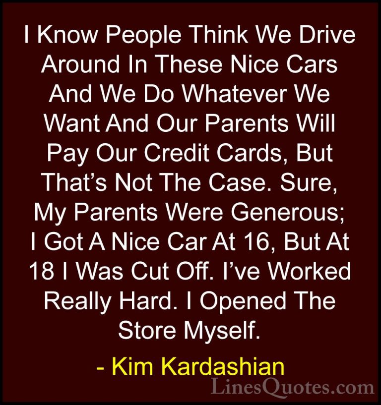 Kim Kardashian Quotes (16) - I Know People Think We Drive Around ... - QuotesI Know People Think We Drive Around In These Nice Cars And We Do Whatever We Want And Our Parents Will Pay Our Credit Cards, But That's Not The Case. Sure, My Parents Were Generous; I Got A Nice Car At 16, But At 18 I Was Cut Off. I've Worked Really Hard. I Opened The Store Myself.