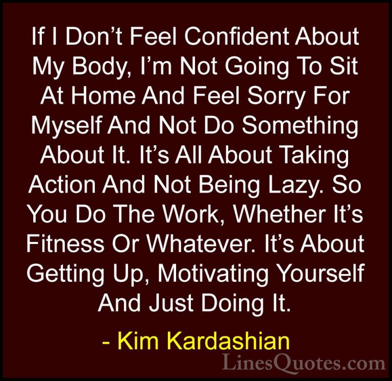Kim Kardashian Quotes (2) - If I Don't Feel Confident About My Bo... - QuotesIf I Don't Feel Confident About My Body, I'm Not Going To Sit At Home And Feel Sorry For Myself And Not Do Something About It. It's All About Taking Action And Not Being Lazy. So You Do The Work, Whether It's Fitness Or Whatever. It's About Getting Up, Motivating Yourself And Just Doing It.