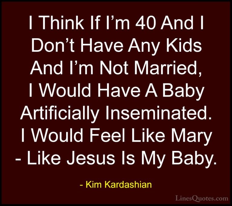Kim Kardashian Quotes (25) - I Think If I'm 40 And I Don't Have A... - QuotesI Think If I'm 40 And I Don't Have Any Kids And I'm Not Married, I Would Have A Baby Artificially Inseminated. I Would Feel Like Mary - Like Jesus Is My Baby.
