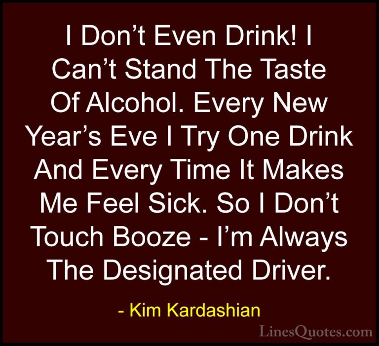 Kim Kardashian Quotes (33) - I Don't Even Drink! I Can't Stand Th... - QuotesI Don't Even Drink! I Can't Stand The Taste Of Alcohol. Every New Year's Eve I Try One Drink And Every Time It Makes Me Feel Sick. So I Don't Touch Booze - I'm Always The Designated Driver.