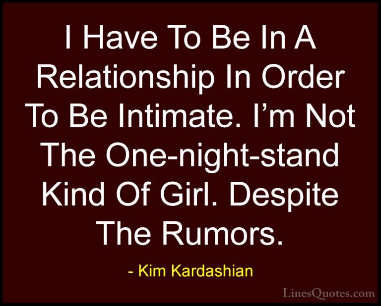 Kim Kardashian Quotes (38) - I Have To Be In A Relationship In Or... - QuotesI Have To Be In A Relationship In Order To Be Intimate. I'm Not The One-night-stand Kind Of Girl. Despite The Rumors.