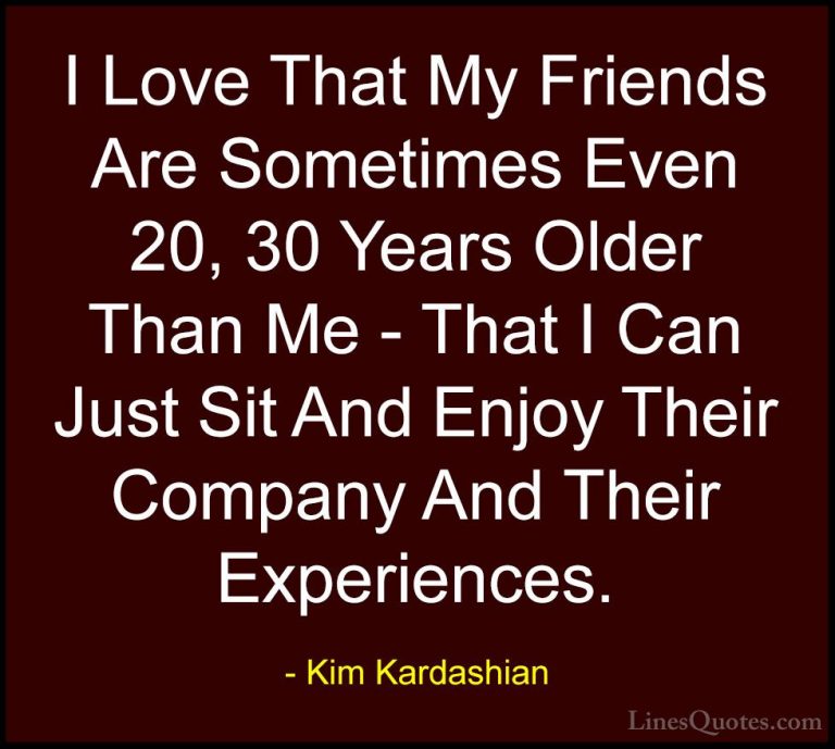 Kim Kardashian Quotes (43) - I Love That My Friends Are Sometimes... - QuotesI Love That My Friends Are Sometimes Even 20, 30 Years Older Than Me - That I Can Just Sit And Enjoy Their Company And Their Experiences.