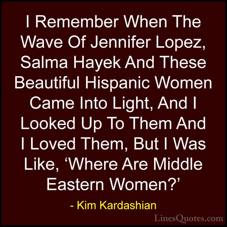 Kim Kardashian Quotes (44) - I Remember When The Wave Of Jennifer... - QuotesI Remember When The Wave Of Jennifer Lopez, Salma Hayek And These Beautiful Hispanic Women Came Into Light, And I Looked Up To Them And I Loved Them, But I Was Like, 'Where Are Middle Eastern Women?'