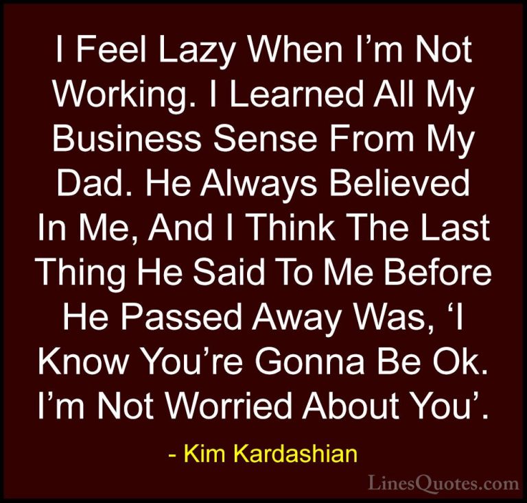 Kim Kardashian Quotes (66) - I Feel Lazy When I'm Not Working. I ... - QuotesI Feel Lazy When I'm Not Working. I Learned All My Business Sense From My Dad. He Always Believed In Me, And I Think The Last Thing He Said To Me Before He Passed Away Was, 'I Know You're Gonna Be Ok. I'm Not Worried About You'.