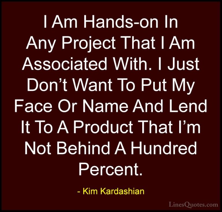 Kim Kardashian Quotes (70) - I Am Hands-on In Any Project That I ... - QuotesI Am Hands-on In Any Project That I Am Associated With. I Just Don't Want To Put My Face Or Name And Lend It To A Product That I'm Not Behind A Hundred Percent.