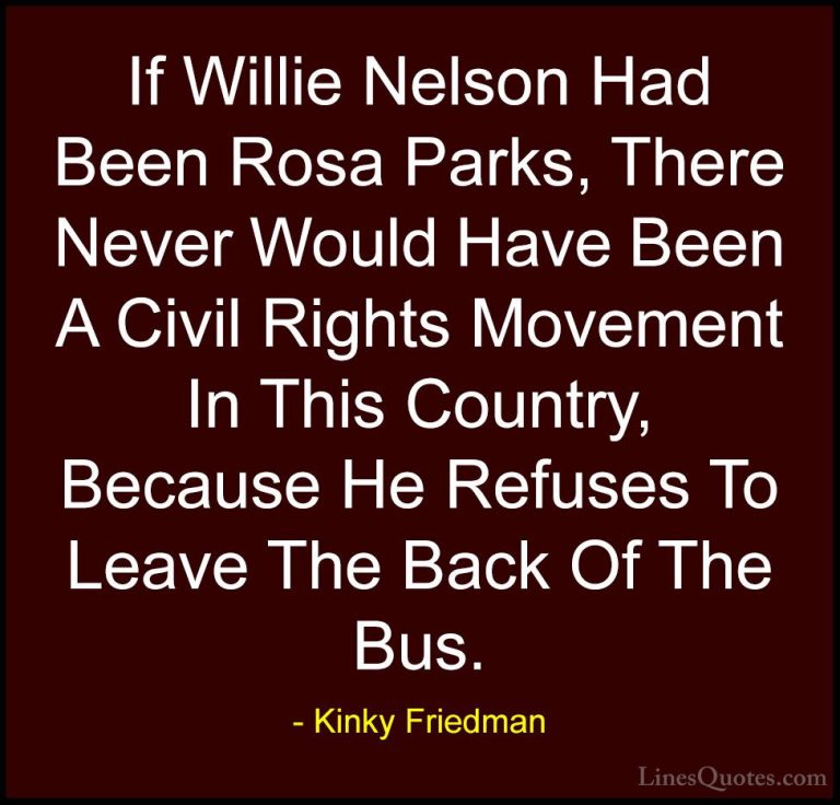 Kinky Friedman Quotes (10) - If Willie Nelson Had Been Rosa Parks... - QuotesIf Willie Nelson Had Been Rosa Parks, There Never Would Have Been A Civil Rights Movement In This Country, Because He Refuses To Leave The Back Of The Bus.