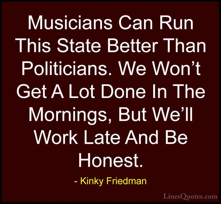 Kinky Friedman Quotes (11) - Musicians Can Run This State Better ... - QuotesMusicians Can Run This State Better Than Politicians. We Won't Get A Lot Done In The Mornings, But We'll Work Late And Be Honest.