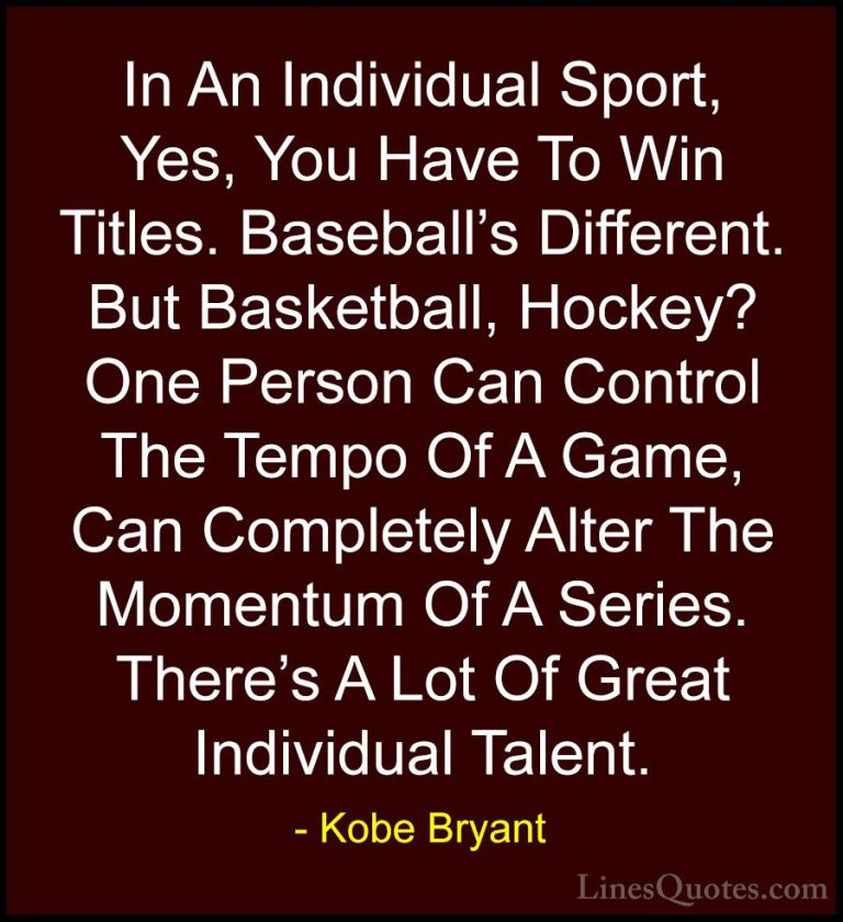 Kobe Bryant Quotes (15) - In An Individual Sport, Yes, You Have T... - QuotesIn An Individual Sport, Yes, You Have To Win Titles. Baseball's Different. But Basketball, Hockey? One Person Can Control The Tempo Of A Game, Can Completely Alter The Momentum Of A Series. There's A Lot Of Great Individual Talent.