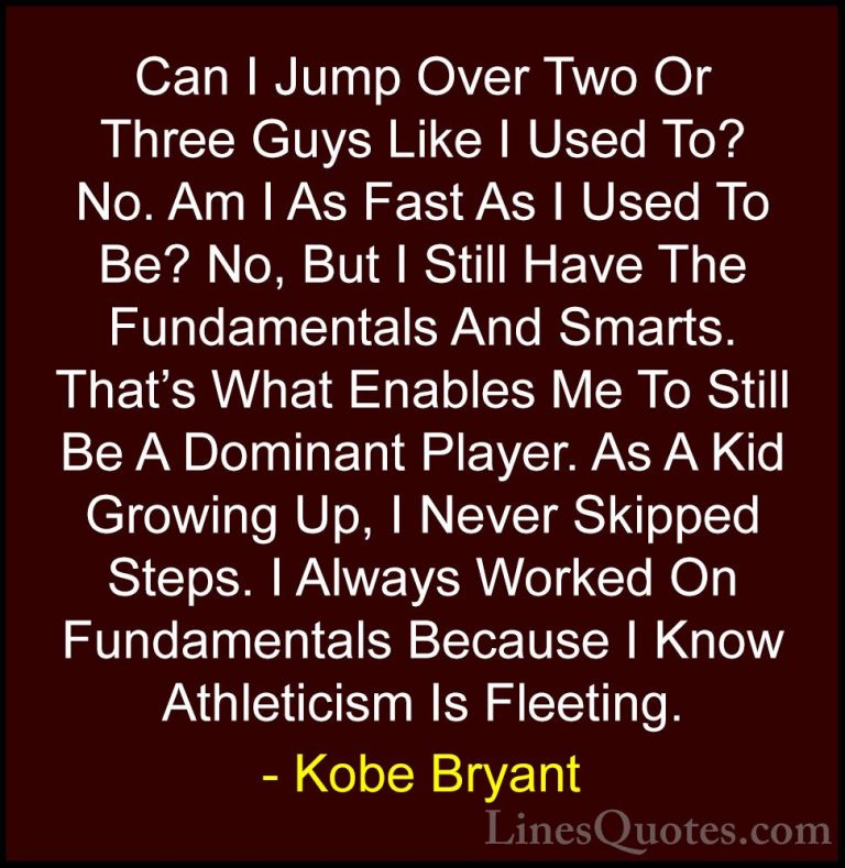 Kobe Bryant Quotes (17) - Can I Jump Over Two Or Three Guys Like ... - QuotesCan I Jump Over Two Or Three Guys Like I Used To? No. Am I As Fast As I Used To Be? No, But I Still Have The Fundamentals And Smarts. That's What Enables Me To Still Be A Dominant Player. As A Kid Growing Up, I Never Skipped Steps. I Always Worked On Fundamentals Because I Know Athleticism Is Fleeting.