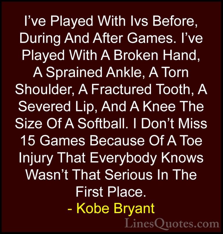 Kobe Bryant Quotes (21) - I've Played With Ivs Before, During And... - QuotesI've Played With Ivs Before, During And After Games. I've Played With A Broken Hand, A Sprained Ankle, A Torn Shoulder, A Fractured Tooth, A Severed Lip, And A Knee The Size Of A Softball. I Don't Miss 15 Games Because Of A Toe Injury That Everybody Knows Wasn't That Serious In The First Place.