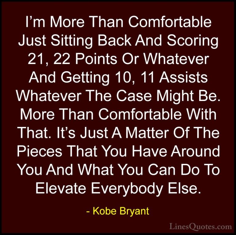 Kobe Bryant Quotes (24) - I'm More Than Comfortable Just Sitting ... - QuotesI'm More Than Comfortable Just Sitting Back And Scoring 21, 22 Points Or Whatever And Getting 10, 11 Assists Whatever The Case Might Be. More Than Comfortable With That. It's Just A Matter Of The Pieces That You Have Around You And What You Can Do To Elevate Everybody Else.