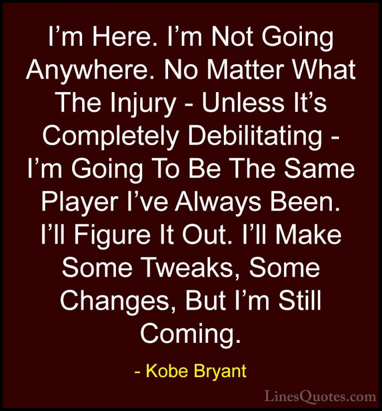 Kobe Bryant Quotes (33) - I'm Here. I'm Not Going Anywhere. No Ma... - QuotesI'm Here. I'm Not Going Anywhere. No Matter What The Injury - Unless It's Completely Debilitating - I'm Going To Be The Same Player I've Always Been. I'll Figure It Out. I'll Make Some Tweaks, Some Changes, But I'm Still Coming.