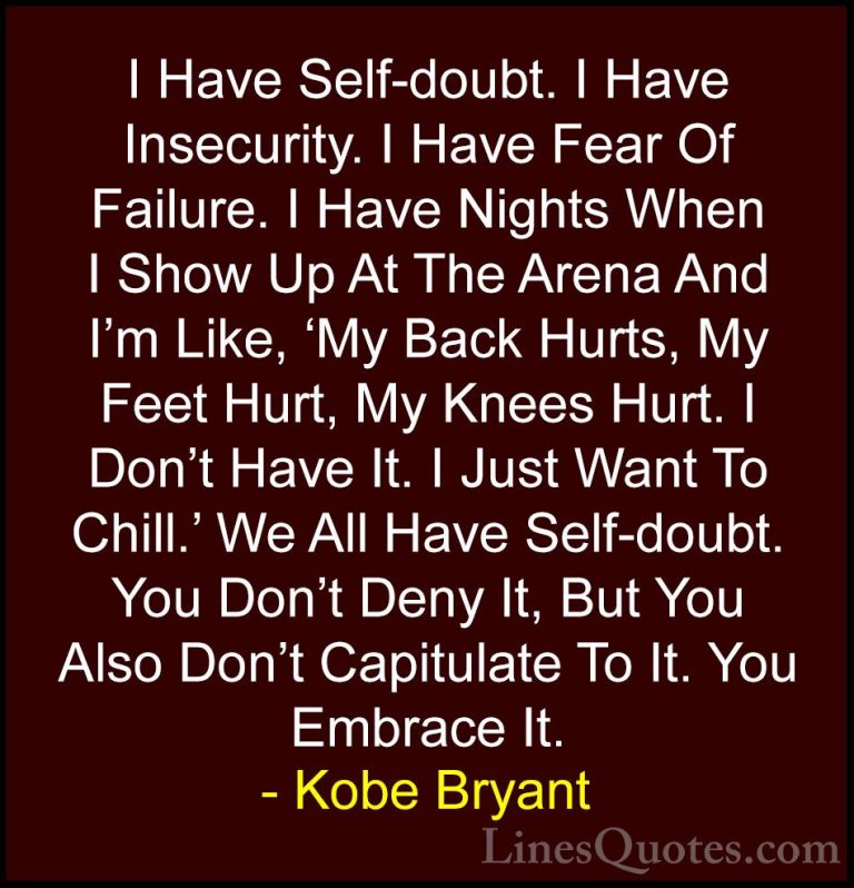 Kobe Bryant Quotes (4) - I Have Self-doubt. I Have Insecurity. I ... - QuotesI Have Self-doubt. I Have Insecurity. I Have Fear Of Failure. I Have Nights When I Show Up At The Arena And I'm Like, 'My Back Hurts, My Feet Hurt, My Knees Hurt. I Don't Have It. I Just Want To Chill.' We All Have Self-doubt. You Don't Deny It, But You Also Don't Capitulate To It. You Embrace It.