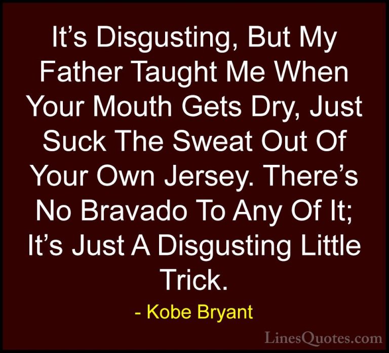 Kobe Bryant Quotes (46) - It's Disgusting, But My Father Taught M... - QuotesIt's Disgusting, But My Father Taught Me When Your Mouth Gets Dry, Just Suck The Sweat Out Of Your Own Jersey. There's No Bravado To Any Of It; It's Just A Disgusting Little Trick.