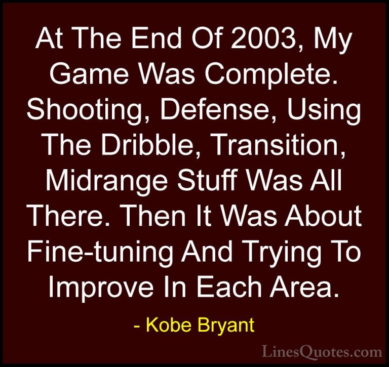 Kobe Bryant Quotes (51) - At The End Of 2003, My Game Was Complet... - QuotesAt The End Of 2003, My Game Was Complete. Shooting, Defense, Using The Dribble, Transition, Midrange Stuff Was All There. Then It Was About Fine-tuning And Trying To Improve In Each Area.
