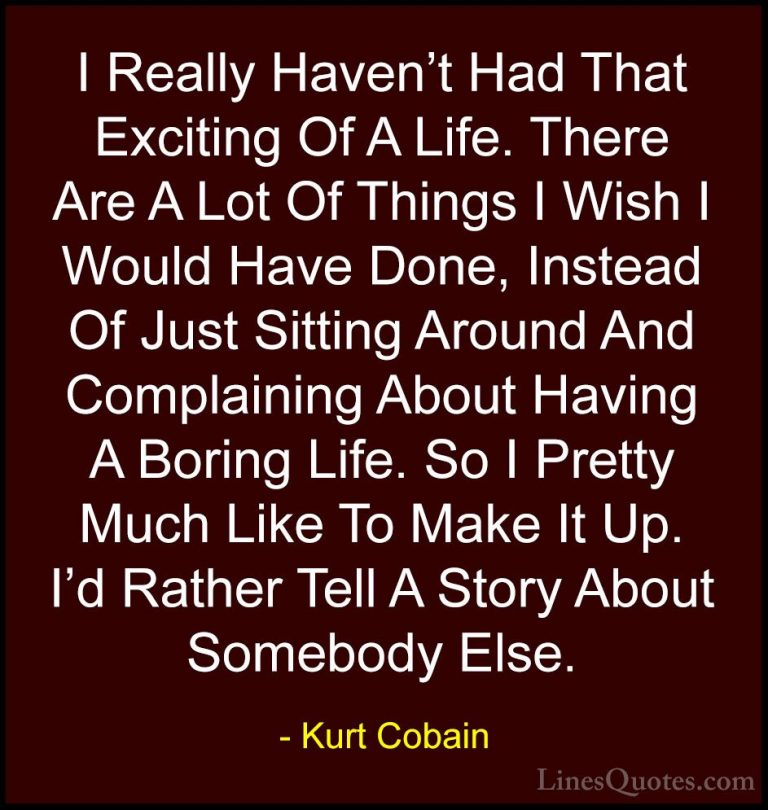 Kurt Cobain Quotes (14) - I Really Haven't Had That Exciting Of A... - QuotesI Really Haven't Had That Exciting Of A Life. There Are A Lot Of Things I Wish I Would Have Done, Instead Of Just Sitting Around And Complaining About Having A Boring Life. So I Pretty Much Like To Make It Up. I'd Rather Tell A Story About Somebody Else.