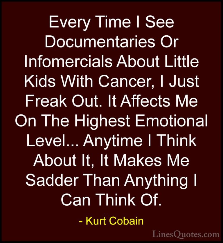 Kurt Cobain Quotes (16) - Every Time I See Documentaries Or Infom... - QuotesEvery Time I See Documentaries Or Infomercials About Little Kids With Cancer, I Just Freak Out. It Affects Me On The Highest Emotional Level... Anytime I Think About It, It Makes Me Sadder Than Anything I Can Think Of.