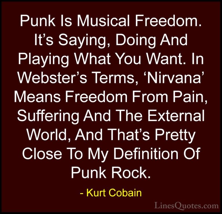 Kurt Cobain Quotes (18) - Punk Is Musical Freedom. It's Saying, D... - QuotesPunk Is Musical Freedom. It's Saying, Doing And Playing What You Want. In Webster's Terms, 'Nirvana' Means Freedom From Pain, Suffering And The External World, And That's Pretty Close To My Definition Of Punk Rock.