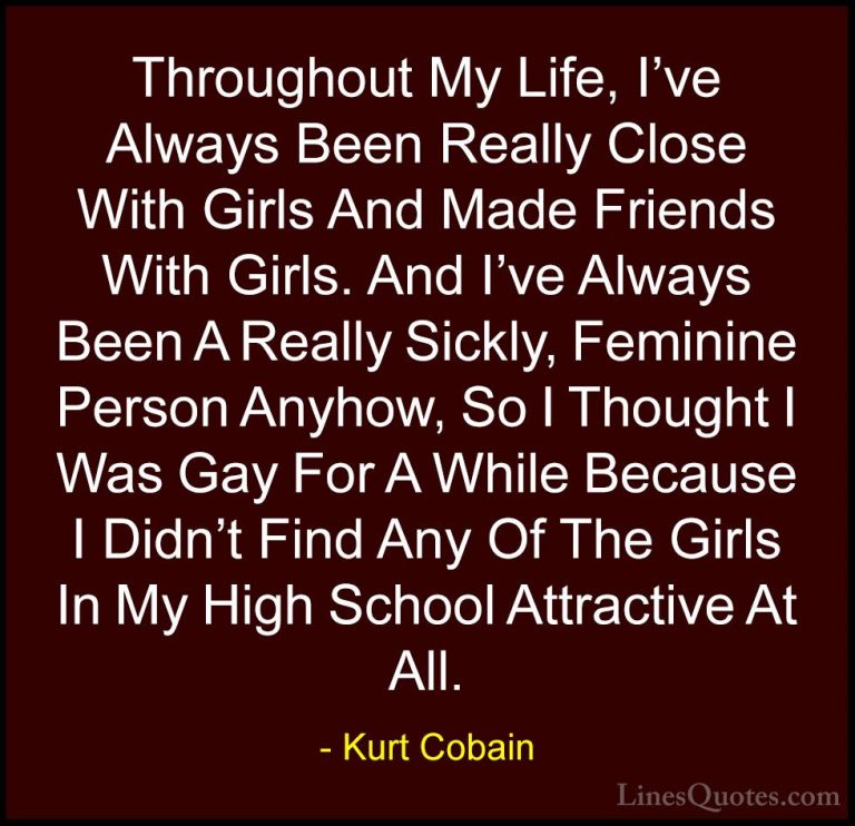 Kurt Cobain Quotes (22) - Throughout My Life, I've Always Been Re... - QuotesThroughout My Life, I've Always Been Really Close With Girls And Made Friends With Girls. And I've Always Been A Really Sickly, Feminine Person Anyhow, So I Thought I Was Gay For A While Because I Didn't Find Any Of The Girls In My High School Attractive At All.
