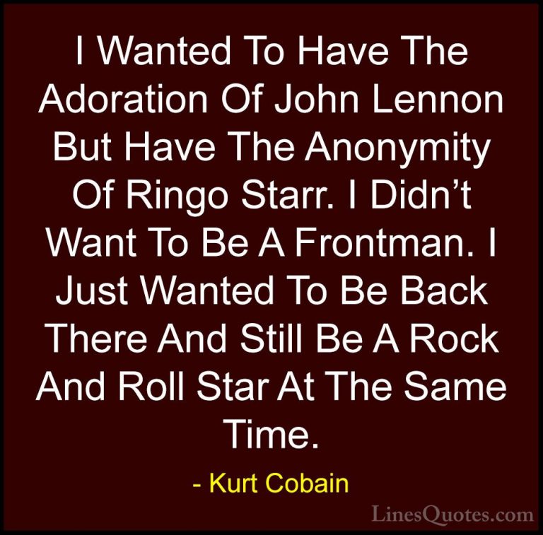 Kurt Cobain Quotes (23) - I Wanted To Have The Adoration Of John ... - QuotesI Wanted To Have The Adoration Of John Lennon But Have The Anonymity Of Ringo Starr. I Didn't Want To Be A Frontman. I Just Wanted To Be Back There And Still Be A Rock And Roll Star At The Same Time.