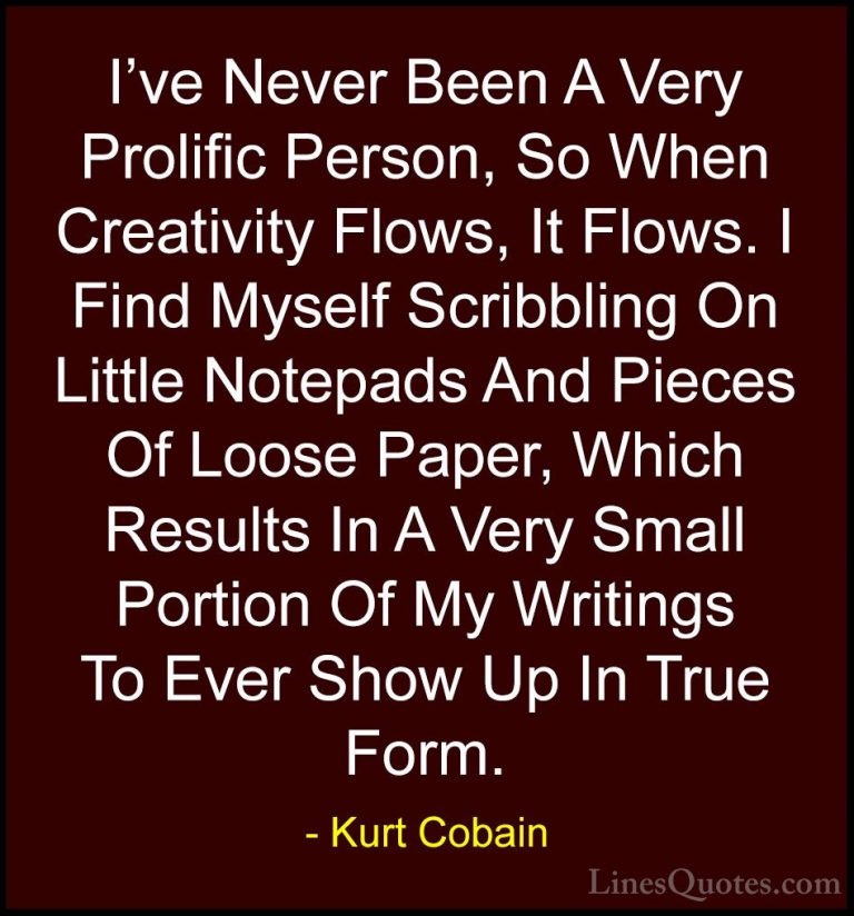 Kurt Cobain Quotes (28) - I've Never Been A Very Prolific Person,... - QuotesI've Never Been A Very Prolific Person, So When Creativity Flows, It Flows. I Find Myself Scribbling On Little Notepads And Pieces Of Loose Paper, Which Results In A Very Small Portion Of My Writings To Ever Show Up In True Form.