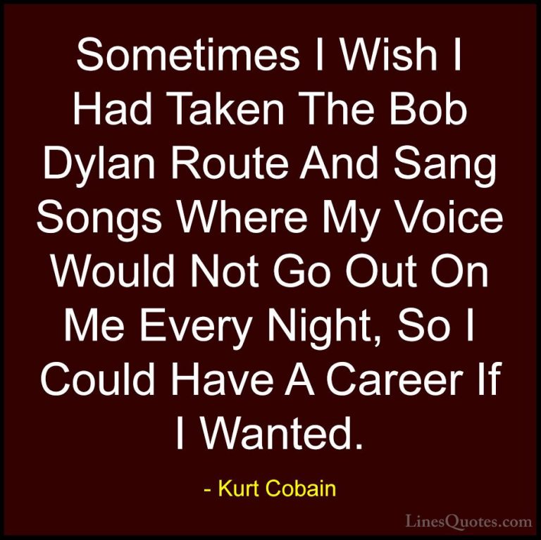 Kurt Cobain Quotes (29) - Sometimes I Wish I Had Taken The Bob Dy... - QuotesSometimes I Wish I Had Taken The Bob Dylan Route And Sang Songs Where My Voice Would Not Go Out On Me Every Night, So I Could Have A Career If I Wanted.