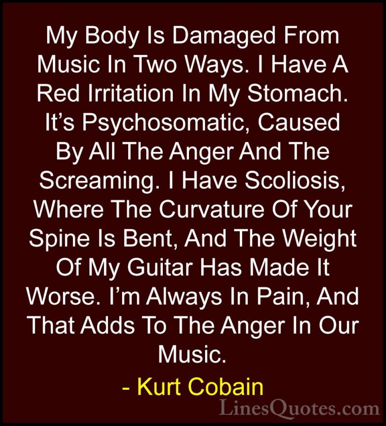 Kurt Cobain Quotes (3) - My Body Is Damaged From Music In Two Way... - QuotesMy Body Is Damaged From Music In Two Ways. I Have A Red Irritation In My Stomach. It's Psychosomatic, Caused By All The Anger And The Screaming. I Have Scoliosis, Where The Curvature Of Your Spine Is Bent, And The Weight Of My Guitar Has Made It Worse. I'm Always In Pain, And That Adds To The Anger In Our Music.