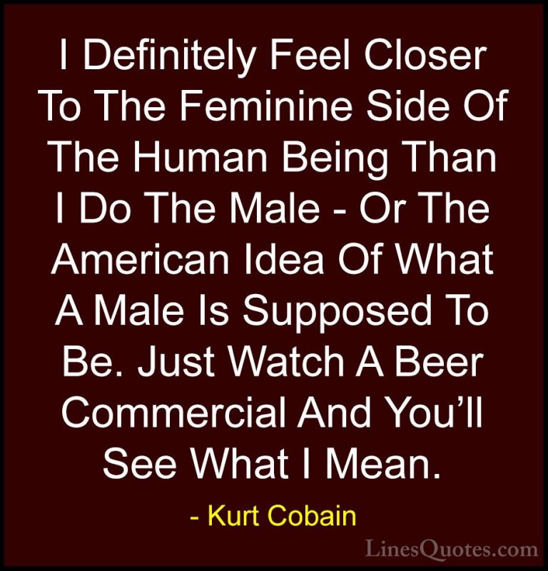 Kurt Cobain Quotes (30) - I Definitely Feel Closer To The Feminin... - QuotesI Definitely Feel Closer To The Feminine Side Of The Human Being Than I Do The Male - Or The American Idea Of What A Male Is Supposed To Be. Just Watch A Beer Commercial And You'll See What I Mean.