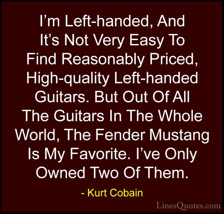 Kurt Cobain Quotes (38) - I'm Left-handed, And It's Not Very Easy... - QuotesI'm Left-handed, And It's Not Very Easy To Find Reasonably Priced, High-quality Left-handed Guitars. But Out Of All The Guitars In The Whole World, The Fender Mustang Is My Favorite. I've Only Owned Two Of Them.