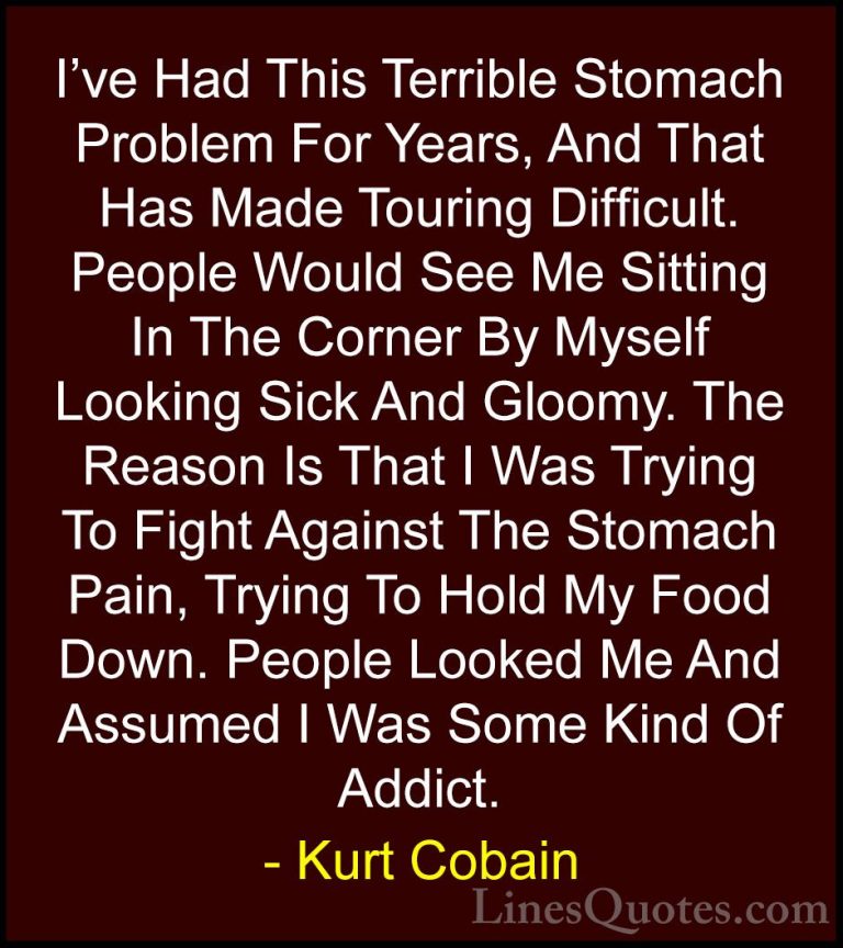 Kurt Cobain Quotes (45) - I've Had This Terrible Stomach Problem ... - QuotesI've Had This Terrible Stomach Problem For Years, And That Has Made Touring Difficult. People Would See Me Sitting In The Corner By Myself Looking Sick And Gloomy. The Reason Is That I Was Trying To Fight Against The Stomach Pain, Trying To Hold My Food Down. People Looked Me And Assumed I Was Some Kind Of Addict.