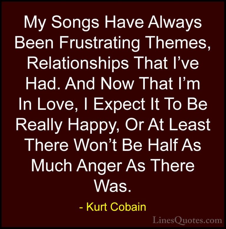Kurt Cobain Quotes (48) - My Songs Have Always Been Frustrating T... - QuotesMy Songs Have Always Been Frustrating Themes, Relationships That I've Had. And Now That I'm In Love, I Expect It To Be Really Happy, Or At Least There Won't Be Half As Much Anger As There Was.