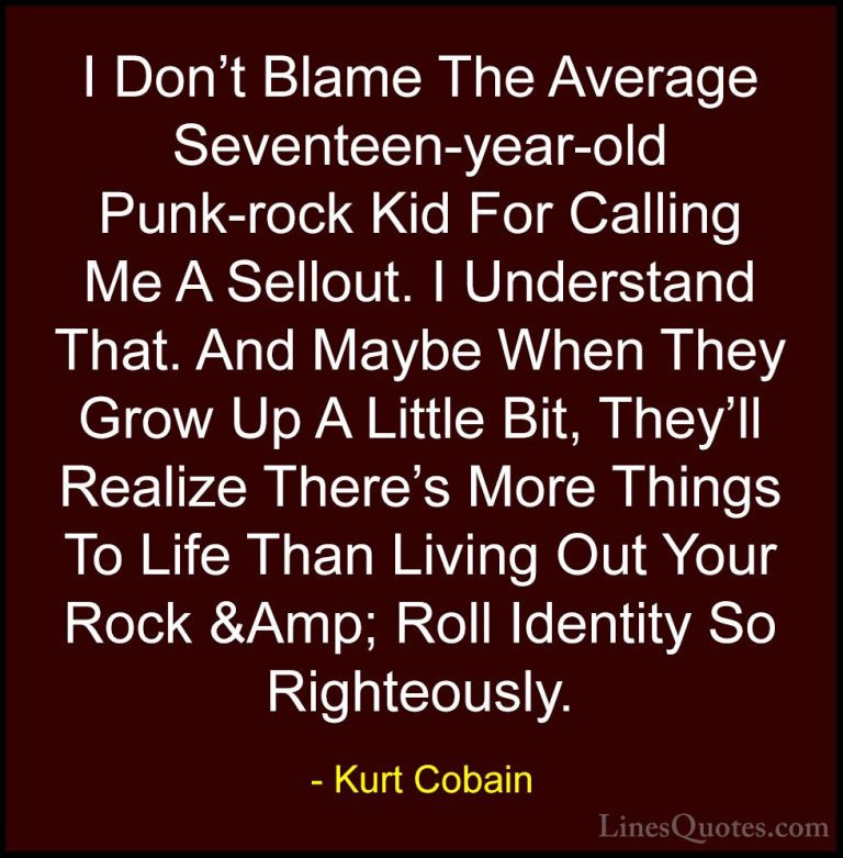 Kurt Cobain Quotes (49) - I Don't Blame The Average Seventeen-yea... - QuotesI Don't Blame The Average Seventeen-year-old Punk-rock Kid For Calling Me A Sellout. I Understand That. And Maybe When They Grow Up A Little Bit, They'll Realize There's More Things To Life Than Living Out Your Rock &Amp; Roll Identity So Righteously.