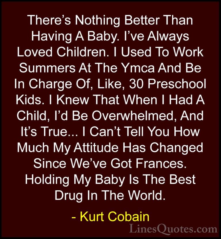 Kurt Cobain Quotes (5) - There's Nothing Better Than Having A Bab... - QuotesThere's Nothing Better Than Having A Baby. I've Always Loved Children. I Used To Work Summers At The Ymca And Be In Charge Of, Like, 30 Preschool Kids. I Knew That When I Had A Child, I'd Be Overwhelmed, And It's True... I Can't Tell You How Much My Attitude Has Changed Since We've Got Frances. Holding My Baby Is The Best Drug In The World.